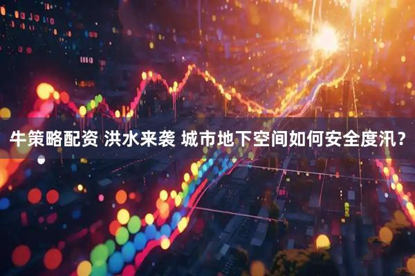 牛策略配资 洪水来袭 城市地下空间如何安全度汛？