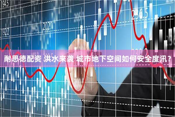 耐思徳配资 洪水来袭 城市地下空间如何安全度汛？
