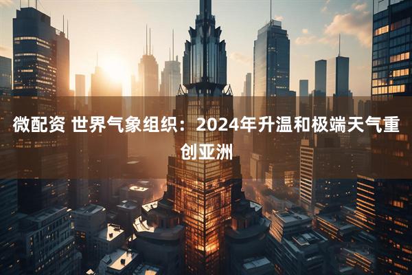 微配资 世界气象组织：2024年升温和极端天气重创亚洲