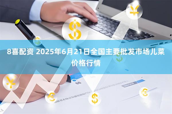 8喜配资 2025年6月21日全国主要批发市场儿菜价格行情
