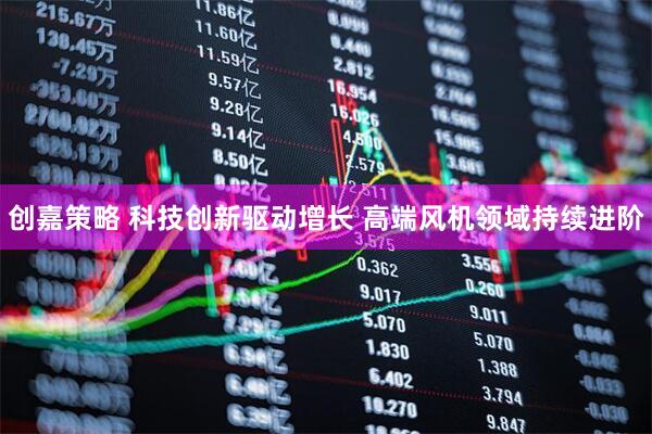 创嘉策略 科技创新驱动增长 高端风机领域持续进阶