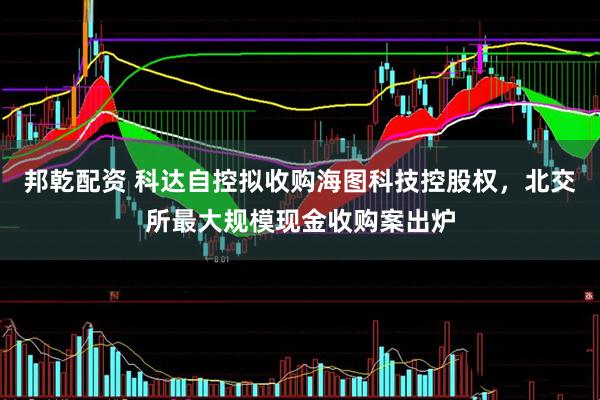 邦乾配资 科达自控拟收购海图科技控股权，北交所最大规模现金收购案出炉