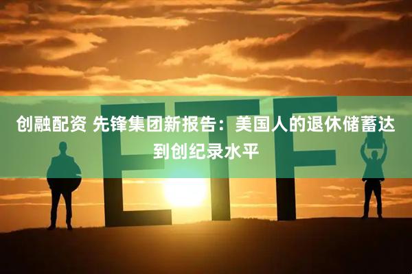 创融配资 先锋集团新报告：美国人的退休储蓄达到创纪录水平