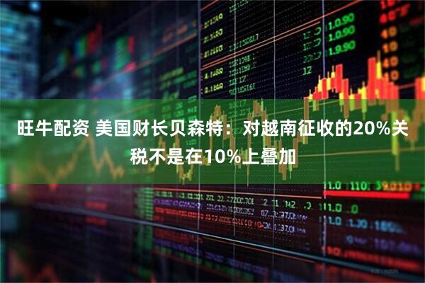 旺牛配资 美国财长贝森特：对越南征收的20%关税不是在10%上叠加