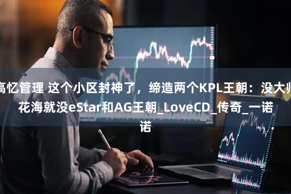 高忆管理 这个小区封神了，缔造两个KPL王朝：没大帅花海就没eStar和AG王朝_LoveCD_传奇_一诺