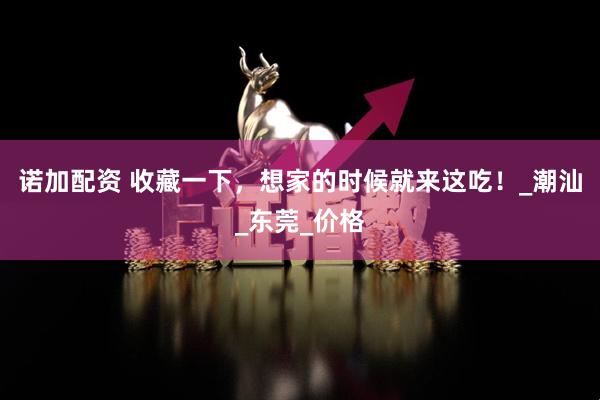 诺加配资 收藏一下，想家的时候就来这吃！_潮汕_东莞_价格