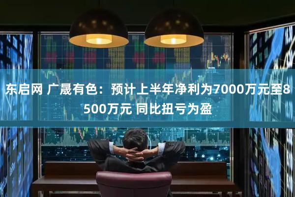 东启网 广晟有色：预计上半年净利为7000万元至8500万元 同比扭亏为盈