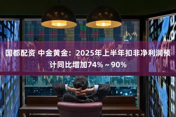 国都配资 中金黄金：2025年上半年扣非净利润预计同比增加74%～90%