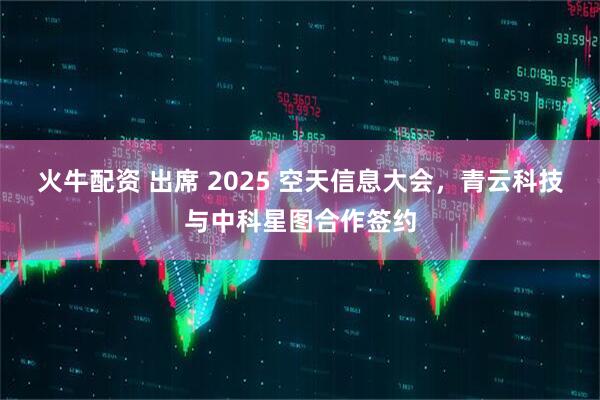 火牛配资 出席 2025 空天信息大会，青云科技与中科星图合作签约