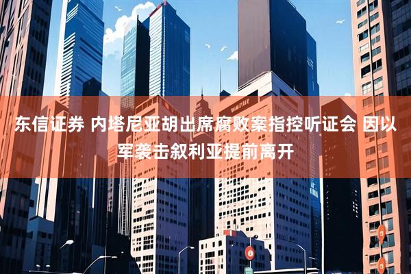 东信证券 内塔尼亚胡出席腐败案指控听证会 因以军袭击叙利亚提前离开