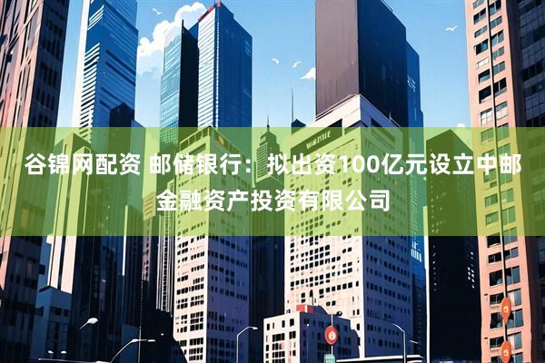 谷锦网配资 邮储银行：拟出资100亿元设立中邮金融资产投资有限公司
