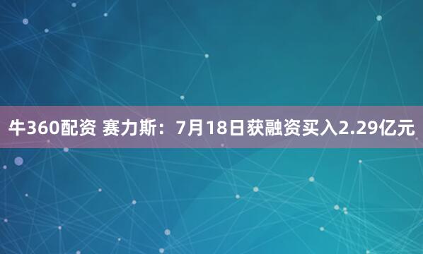 牛360配资 赛力斯：7月18日获融资买入2.29亿元