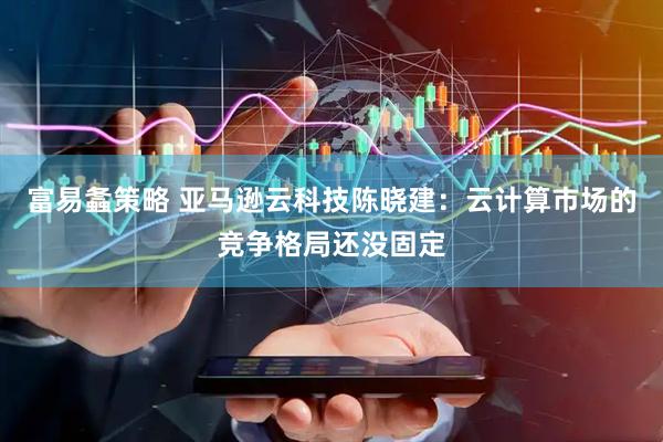 富易螽策略 亚马逊云科技陈晓建：云计算市场的竞争格局还没固定