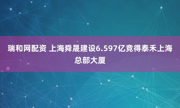 瑞和网配资 上海舜晟建设6.597亿竞得泰禾上海总部大厦
