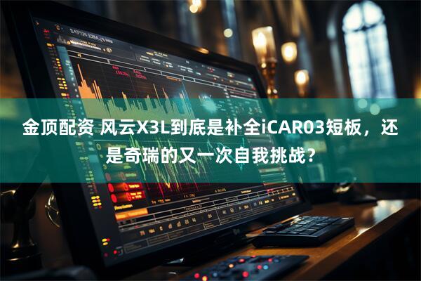 金顶配资 风云X3L到底是补全iCAR03短板，还是奇瑞的又一次自我挑战？