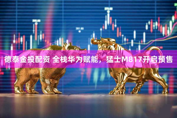 德泰金投配资 全栈华为赋能，猛士M817开启预售