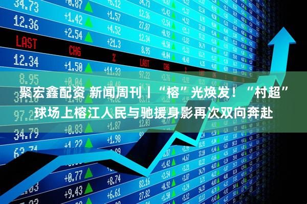 聚宏鑫配资 新闻周刊丨“榕”光焕发！“村超”球场上榕江人民与驰援身影再次双向奔赴