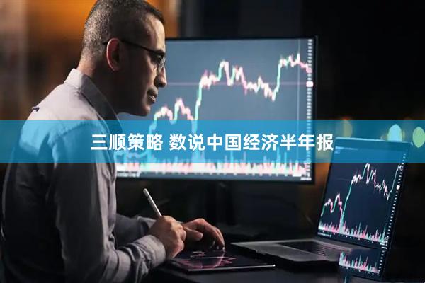 三顺策略 数说中国经济半年报