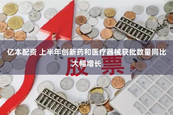 亿本配资 上半年创新药和医疗器械获批数量同比大幅增长