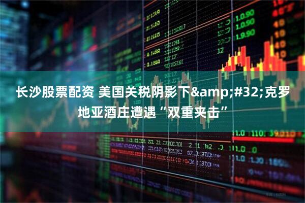 长沙股票配资 美国关税阴影下&#32;克罗地亚酒庄遭遇“双重夹击”