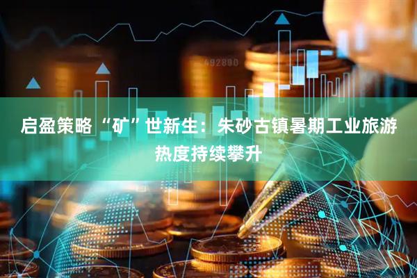 启盈策略 “矿”世新生：朱砂古镇暑期工业旅游热度持续攀升