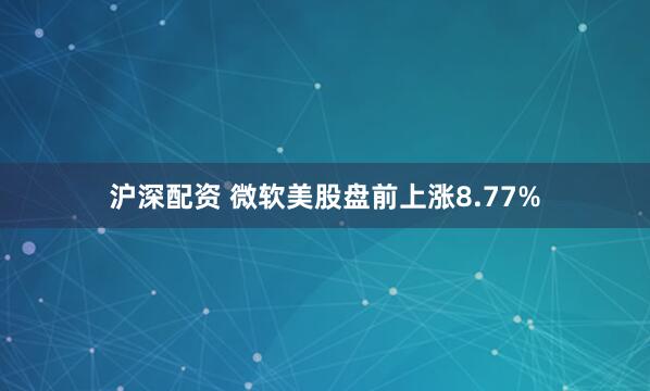 沪深配资 微软美股盘前上涨8.77%