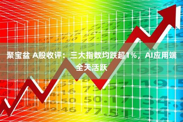 聚宝盆 A股收评：三大指数均跌超1%，AI应用端全天活跃