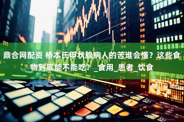 鼎合网配资 桥本氏甲状腺病人的苦谁会懂？这些食物到底能不能吃？_食用_患者_饮食