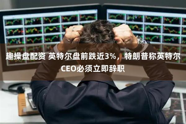 趣操盘配资 英特尔盘前跌近3%，特朗普称英特尔CEO必须立即辞职