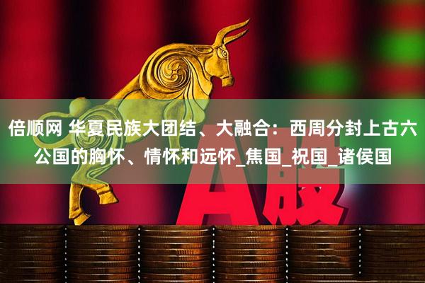 倍顺网 华夏民族大团结、大融合：西周分封上古六公国的胸怀、情怀和远怀_焦国_祝国_诸侯国