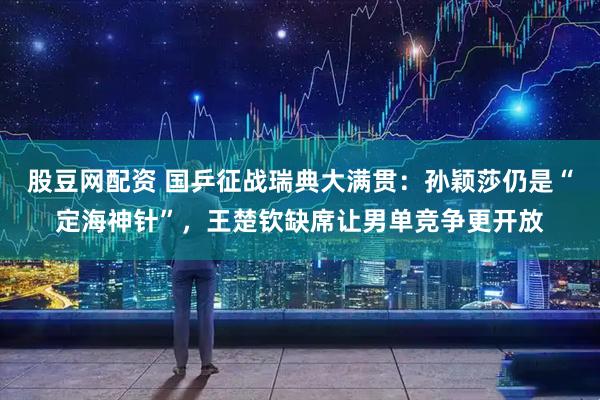 股豆网配资 国乒征战瑞典大满贯：孙颖莎仍是“定海神针”，王楚钦缺席让男单竞争更开放