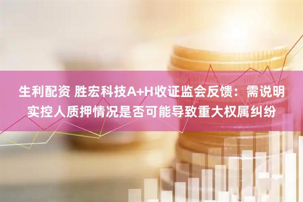 生利配资 胜宏科技A+H收证监会反馈：需说明实控人质押情况是否可能导致重大权属纠纷