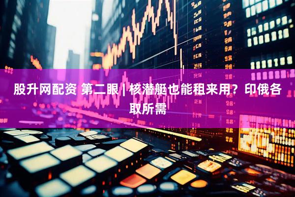 股升网配资 第二眼 | 核潜艇也能租来用？印俄各取所需
