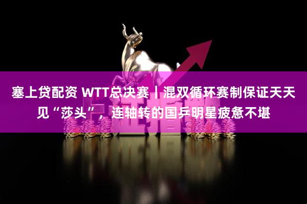 塞上贷配资 WTT总决赛｜混双循环赛制保证天天见“莎头”，连轴转的国乒明星疲惫不堪
