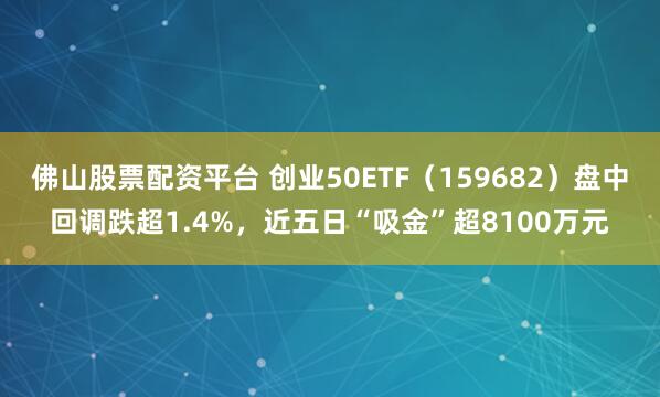 佛山股票配资平台 创业50ETF（159682）盘中回调跌超1.4%，近五日“吸金”超8100万元