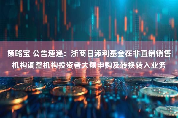 策略宝 公告速递：浙商日添利基金在非直销销售机构调整机构投资者大额申购及转换转入业务