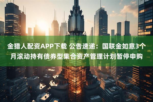 金猎人配资APP下载 公告速递：国联金如意3个月滚动持有债券型集合资产管理计划暂停申购