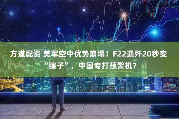 方道配资 美军空中优势崩塌！F22遇歼20秒变 “瞎子”，中国专打预警机？
