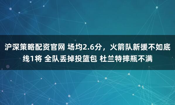 沪深策略配资官网 场均2.6分，火箭队新援不如底线1将 全队丢掉投篮包 杜兰特摔瓶不满