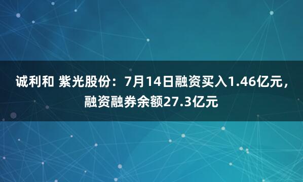 诚利和 紫光股份：7月14日融资买入1.46亿元，融资融券余额27.3亿元