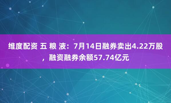 维度配资 五 粮 液：7月14日融券卖出4.22万股，融资融券余额57.74亿元